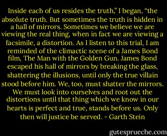 Inside each of us resides the truth,” I began, “the absolute truth. But sometimes the truth is hidden in a hall of mirrors. Sometimes we believe we are viewing the real thing, when in fact we are viewing a facsimile, a distortion. As I listen to this trial, I am reminded of the climactic scene of a James Bond film, The Man with the Golden Gun. James Bond escaped his hall of mirrors by breaking the glass, shattering the illusions, until only the true villain stood before him. We, too, must shatter the mirrors. We must look into ourselves and root out the distortions until that thing which we know in our hearts is perfect and true, stands before us. Only then will justice be served. - Garth Stein