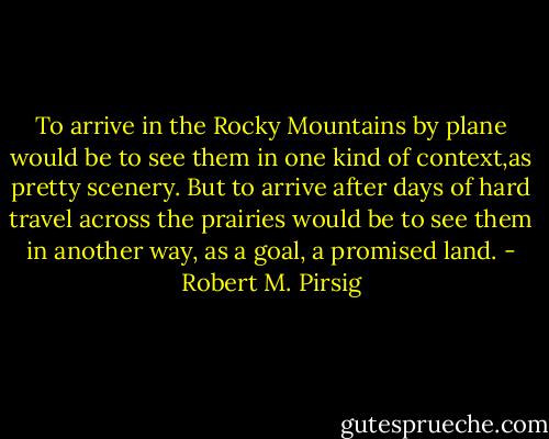 To arrive in the Rocky Mountains by plane would be to see them in one kind of context,as pretty scenery. But to arrive after days of hard travel across the prairies would be to see them in another way, as a goal, a promised land. - Robert M. Pirsig