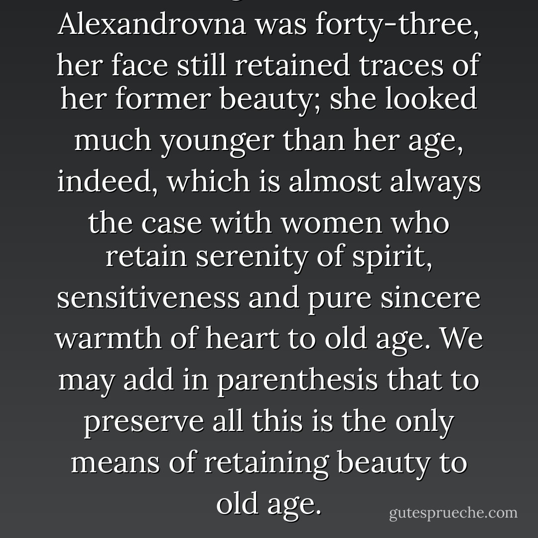 Although Pulcheria Alexandrovna was forty-three, her face still retained traces of her former beauty; she looked much younger than her age, indeed, which is almost always the case with women who retain serenity of spirit, sensitiveness and pure sincere warmth of heart to old age. We may add in parenthesis that to preserve all this is the only means of retaining beauty to old age. - Fyodor Dostoevsky