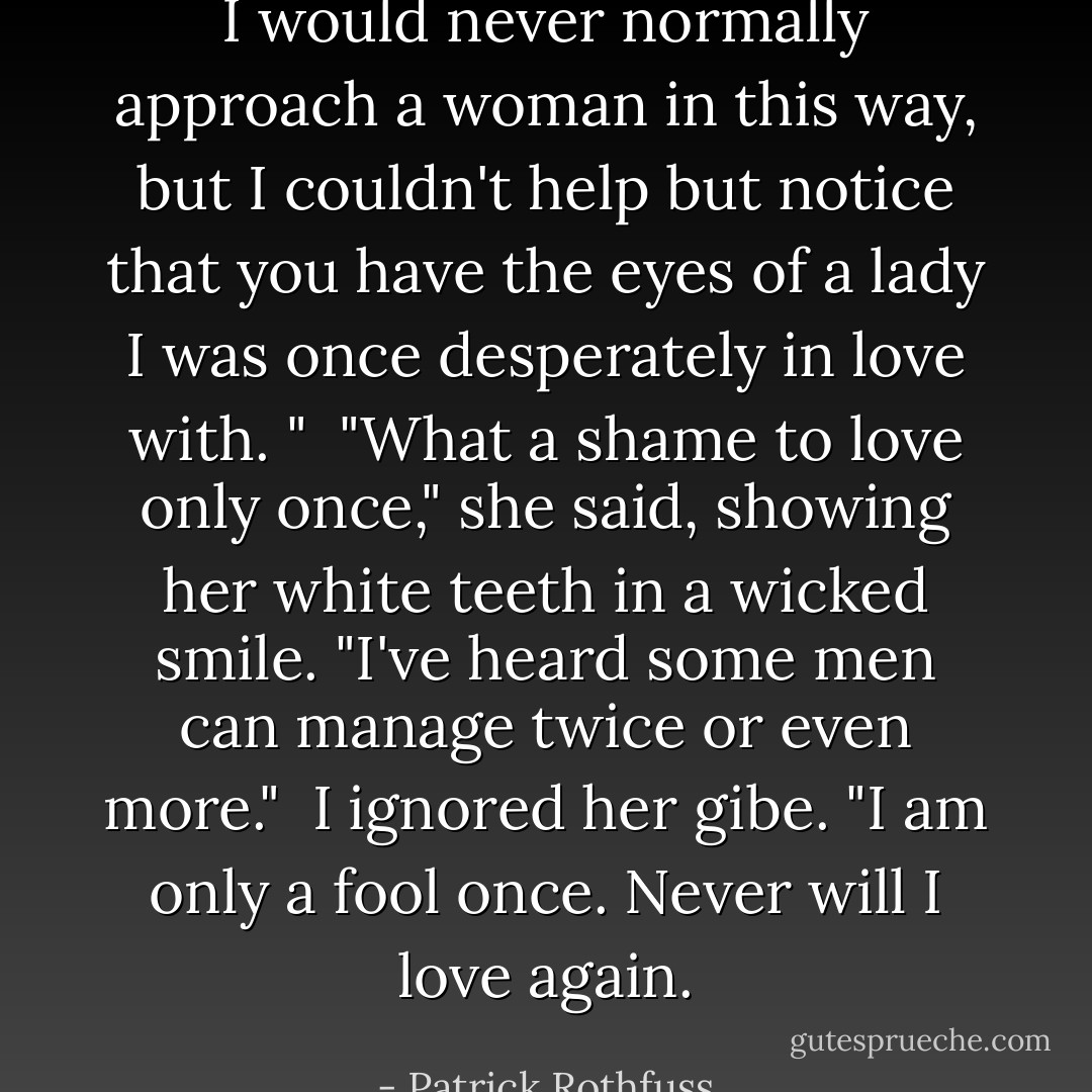 I would never normally approach a woman in this way, but I couldn't help but notice that you have the eyes of a lady I was once desperately in love with. "<br /><br />"What a shame to love only once," she said, showing her white teeth in a wicked smile. "I've heard some men can manage twice or even more."<br /><br />I ignored her gibe. "I am only a fool once. Never will I love again. - Patrick Rothfuss