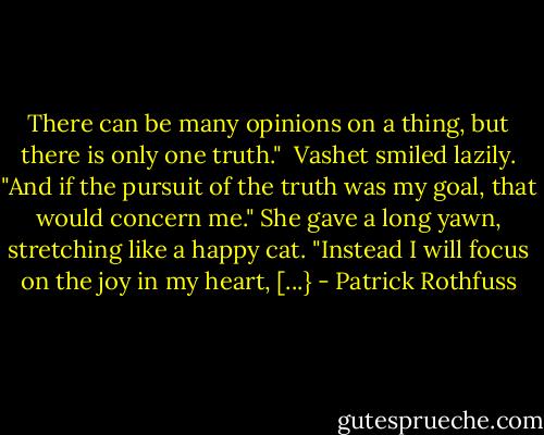 There can be many opinions on a thing, but there is only one truth."<br /><br />Vashet smiled lazily. "And if the pursuit of the truth was my goal, that would concern me." She gave a long yawn, stretching like a happy cat. "Instead I will focus on the joy in my heart, [...} - Patrick Rothfuss