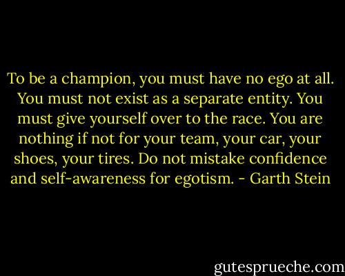 To be a champion, you must have no ego at all. You must not exist as a separate entity. You must give yourself over to the race. You are nothing if not for your team, your car, your shoes, your tires. Do not mistake confidence and self-awareness for egotism. - Garth Stein