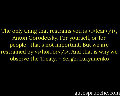 The only thing that restrains you is <i>fear</i>, Anton Gorodetsky. For yourself, or for people—that's not important. But we are restrained by <i>horror</i>. And that is why we observe the Treaty. - Sergei Lukyanenko