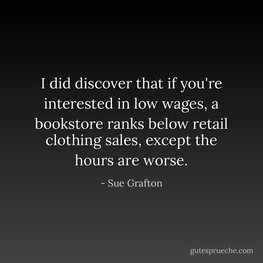 I did discover that if you're interested in low wages, a bookstore ranks below retail clothing sales, except the hours are worse. - Sue Grafton