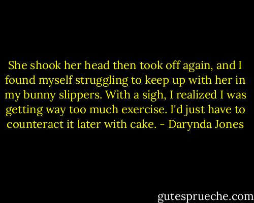 She shook her head then took off again, and I found myself struggling to keep up with her in my bunny slippers. With a sigh, I realized I was getting way too much exercise. I'd just have to counteract it later with cake. - Darynda Jones
