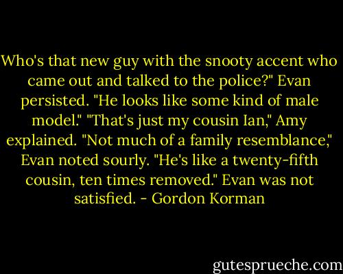 Who's that new guy with the snooty accent who came out and talked to the police?" Evan persisted. "He looks like some kind of male model."<br />"That's just my cousin Ian," Amy explained.<br />"Not much of a family resemblance," Evan noted sourly.<br />"He's like a twenty-fifth cousin, ten times removed."<br />Evan was not satisfied. - Gordon Korman