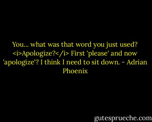 You... what was that word you just used? <i>Apologize?</i> First 'please' and now 'apologize'? I think I need to sit down. - Adrian Phoenix