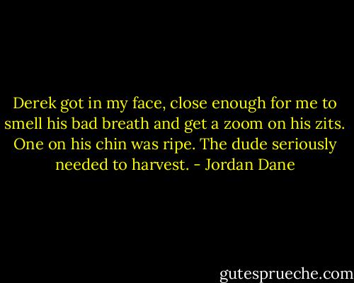 Derek got in my face, close enough for me to smell his bad breath and get a zoom on his zits. One on his chin was ripe. The dude seriously needed to harvest. - Jordan Dane