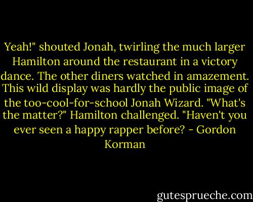 Yeah!" shouted Jonah, twirling the much larger Hamilton around the restaurant in a victory dance.<br />The other diners watched in amazement. This wild display was hardly the public image of the too-cool-for-school Jonah Wizard.<br />"What's the matter?" Hamilton challenged. "Haven't you ever seen a happy rapper before? - Gordon Korman