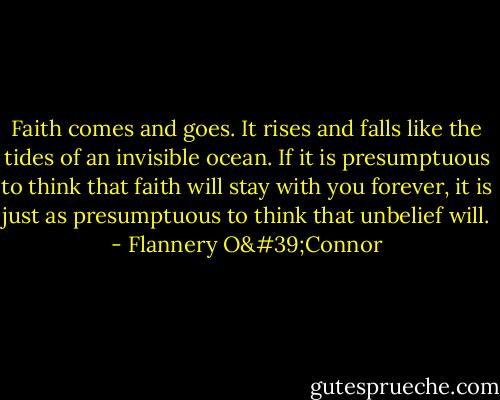 Faith comes and goes. It rises and falls like the tides of an invisible ocean. If it is presumptuous to think that faith will stay with you forever, it is just as presumptuous to think that unbelief will. - Flannery O'Connor