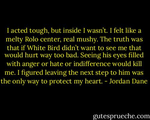 I acted tough, but inside I wasn’t. I felt like a melty Rolo center, real mushy. The truth was that if White Bird didn’t want to see me that would hurt way too bad. Seeing his eyes filled with anger or hate or indifference would kill me. I figured leaving the next step to him was the only way to protect my heart. - Jordan Dane