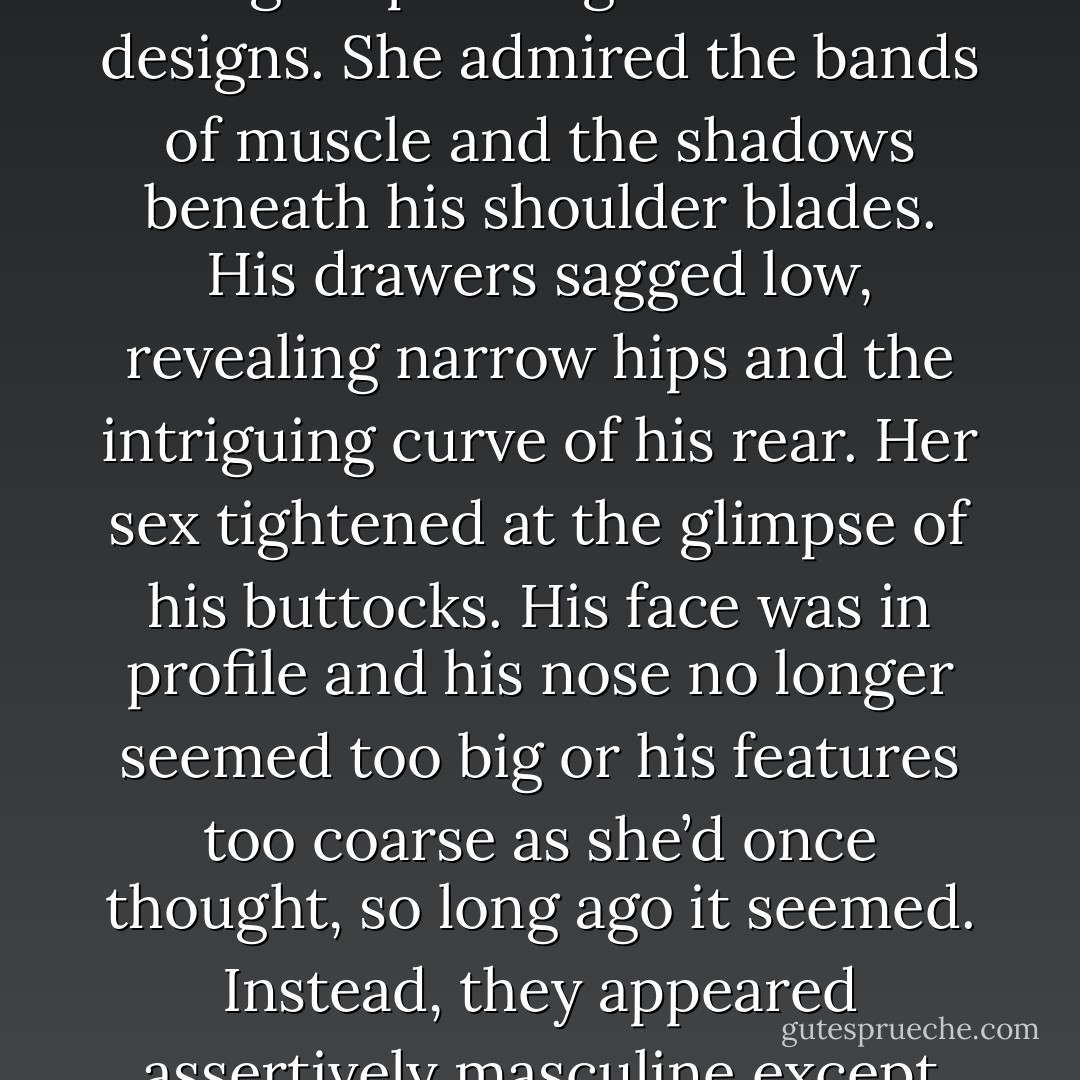 Her protector and savior was shirtless and barefoot, dressed only in a pair of drawers. He stood beside the bed with his back to her, turning down the covers. She studied the rippling muscles of his shoulders and arms as he performed the mundane task. His back was a beautiful, pale canvas on which she could imagine painting letters and designs. She admired the bands of muscle and the shadows beneath his shoulder blades. His drawers sagged low, revealing narrow hips and the intriguing curve of his rear. Her sex tightened at the glimpse of his buttocks.<br />His face was in profile and his nose no longer seemed too big or his features too coarse as she’d once thought, so long ago it seemed. Instead, they appeared assertively masculine except for the thick sweep of eyelashes and the generous fullness of his lips.<br />Alan noticed her and turned. The blanket fell from his fingers as he gazed at her with the eyes of a hungry dragon. His lips parted and the exhalation of his breath floated to her across the quiet room. Then he walked toward her. - Bonnie Dee