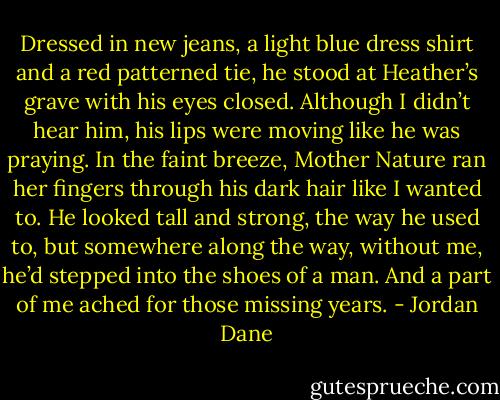Dressed in new jeans, a light blue dress shirt and a red patterned tie, he stood at Heather’s grave with his eyes closed. Although I didn’t hear him, his lips were moving like he was praying. In the faint breeze, Mother Nature ran her fingers through his dark hair like I wanted to. He looked tall and strong, the way he used to, but somewhere along the way, without me, he’d stepped into the shoes of a man. And a part of me ached for those missing years. - Jordan Dane