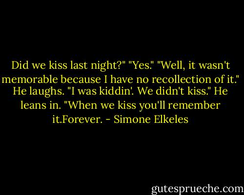 Did we kiss last night?"<br />"Yes."<br />"Well, it wasn't memorable because I have no recollection of it."<br />He laughs. "I was kiddin'. We didn't kiss." He leans in. "When we kiss you'll remember it.Forever. - Simone Elkeles