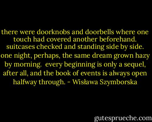 there were doorknobs and doorbells<br />where one touch had covered another<br />beforehand.<br />suitcases checked and standing side by side.<br />one night, perhaps, the same dream<br />grown hazy by morning.<br /><br />every beginning<br />is only a sequel, after all,<br />and the book of events<br />is always open halfway through. - Wisława Szymborska