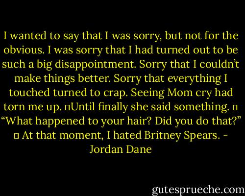 I wanted to say that I was sorry, but not for the obvious. I was sorry that I had turned out to be such a big disappointment. Sorry that I couldn’t make things better. Sorry that everything I touched turned to crap. Seeing Mom cry had torn me up. 	Until finally she said something.<br />	<br />“What happened to your hair? Did you do that?”<br />	<br />At that moment, I hated Britney Spears. - Jordan Dane