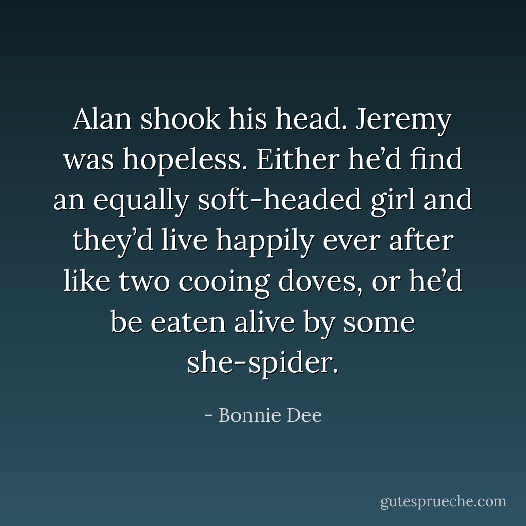 Alan shook his head. Jeremy was hopeless. Either he’d find an equally soft-headed girl and they’d live happily ever after like two cooing doves, or he’d be eaten alive by some she-spider. - Bonnie Dee