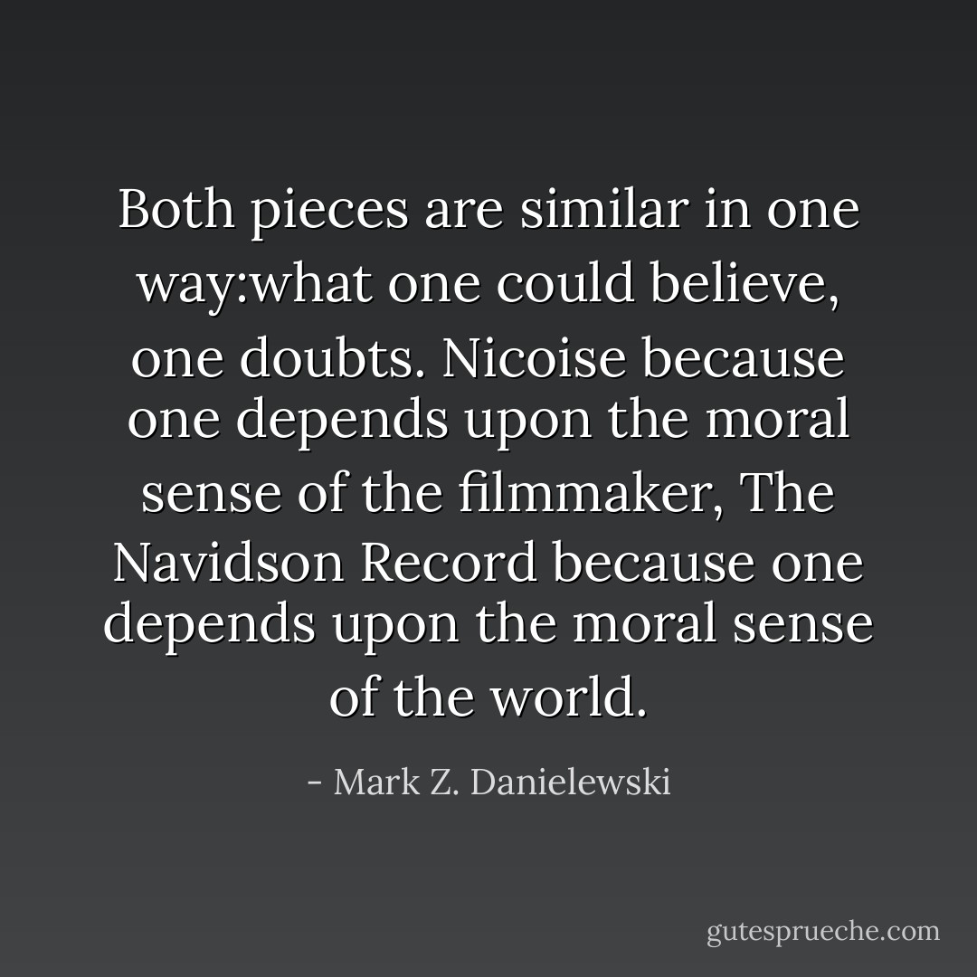 Both pieces are similar in one way:what one could believe, one doubts. Nicoise because one depends upon the moral sense of the filmmaker, The Navidson Record because one depends upon the moral sense of the world. - Mark Z. Danielewski