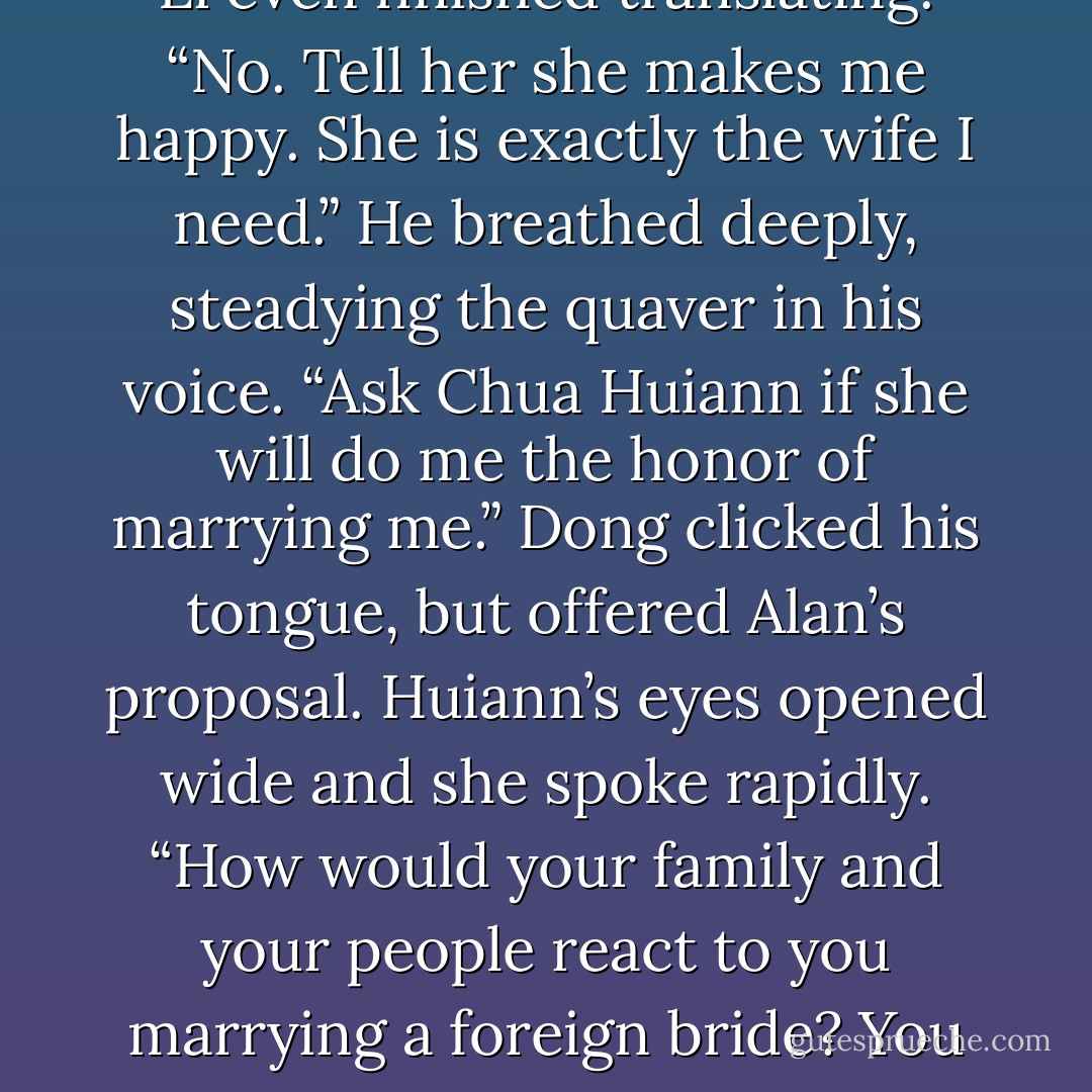 Huiann swallowed, her hands clasped together and her eyes glassy with tears, then she spoke some more.<br />“Her heart is full of feeling for you, but she knows it is wrong for her to stay with you. She wishes for you to find a white woman who will fit into your life and be the wife you need.”<br />Alan started shaking his head before Dong Li even finished translating. “No. Tell her she makes me happy. She is exactly the wife I need.” He breathed deeply, steadying the quaver in his voice. “Ask Chua Huiann if she will do me the honor of marrying me.”<br />Dong clicked his tongue, but offered Alan’s proposal.<br />Huiann’s eyes opened wide and she spoke rapidly.<br />“How would your family and your people react to you marrying a foreign bride? You would be ostracized. It cannot be.” Dong added his own thoughts to the translation. “The girl speaks sense and sees more clearly than you.”<br />Alan frowned. He couldn’t promise his family would accept Huiann or ever welcome them home as a couple, but he didn’t care. Maybe she was seeing reason, but he was only seeing her. - Bonnie Dee