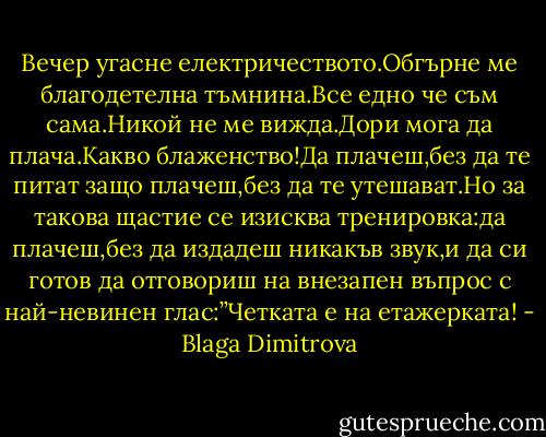 Вечер угасне електричеството.Обгърне ме благодетелна тъмнина.Все едно че съм сама.Никой не ме вижда.Дори мога да плача.Какво блаженство!Да плачеш,без да те питат защо плачеш,без да те утешават.Но за такова щастие се изисква тренировка:да плачеш,без да издадеш никакъв звук,и да си готов да отговориш на внезапен въпрос с най-невинен глас:”Четката е на етажерката! - Blaga Dimitrova