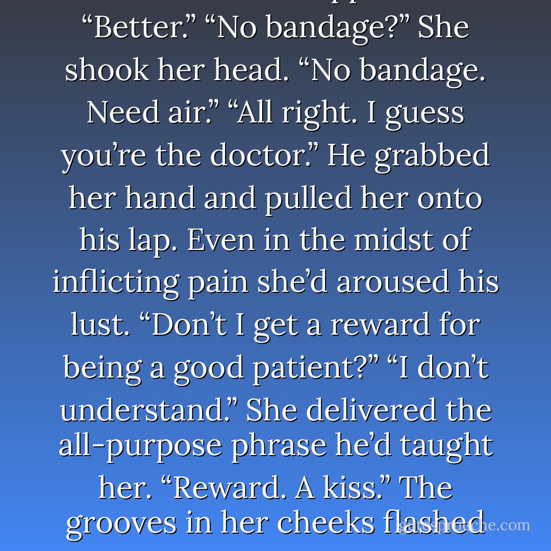 When she’d finished, she cut the thread with a pair of scissors, patted the wound once more and stepped back. “Better.”<br />“No bandage?”<br />She shook her head. “No bandage. Need air.”<br />“All right. I guess you’re the doctor.” He grabbed her hand and pulled her onto his lap. Even in the midst of inflicting pain she’d aroused his lust. “Don’t I get a reward for being a good patient?”<br />“I don’t understand.” She delivered the all-purpose phrase he’d taught her.<br />“Reward. A kiss.”<br />The grooves in her cheeks flashed as her lips turned up. “Yes, you need a kiss.” And she bent her head to give him one. - Bonnie Dee