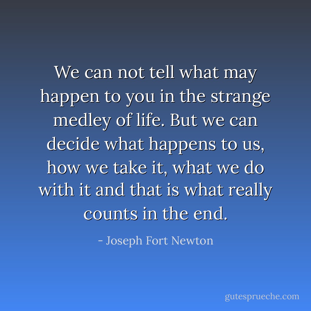 We can not tell what may happen to you in the strange medley of life. But we can decide what happens to us, how we take it, what we do with it and that is what really counts in the end. - Joseph Fort Newton