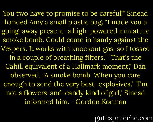 You two have to promise to be careful!" Sinead handed Amy a small plastic bag. "I made you a going-away present–a high-powered miniature smoke bomb. Could come in handy against the Vespers. It works with knockout gas, so I tossed in a couple of breathing filters."<br />"That's the Cahill equivalent of a Hallmark moment," Dan observed. "A smoke bomb. When you care enough to send the very best–explosives."<br />"I'm not a flowers-and-candy kind of girl," Sinead informed him. - Gordon Korman