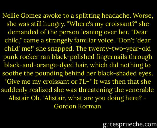 Nellie Gomez awoke to a splitting headache. Worse, she was still hungry.<br />"Where's my croissant?" she demanded of the person leaning over her.<br />"Dear child," came a strangely familiar voice.<br />"Don't 'dear child' me!" she snapped. The twenty-two-year-old punk rocker ran black-polished fingernails through black-and-orange-dyed hair, which did nothing to soothe the pounding behind her black-shaded eyes. "Give me my croissant or I'll–"<br />It was then that she suddenly realized she was threatening the venerable Alistair Oh. "Alistair, what are you doing here? - Gordon Korman