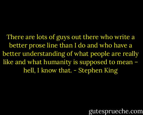 There are lots of guys out there who write a better prose line than I do and who have a better understanding of what people are really like and what humanity is supposed to mean – hell, I know that. - Stephen King
