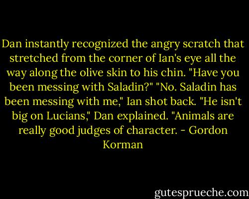 Dan instantly recognized the angry scratch that stretched from the corner of Ian's eye all the way along the olive skin to his chin. "Have you been messing with Saladin?"<br />"No. Saladin has been messing with me," Ian shot back.<br />"He isn't big on Lucians," Dan explained. "Animals are really good judges of character. - Gordon Korman