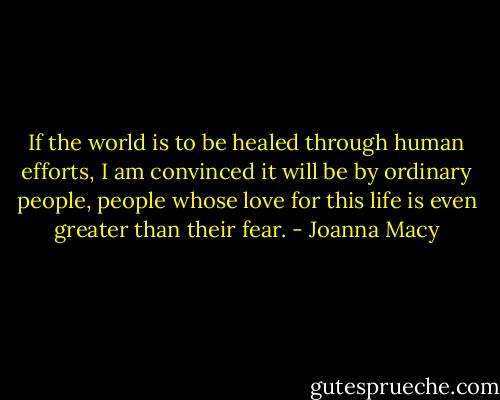 If the world is to be healed through human efforts, I am convinced it will be by ordinary people, people whose love for this life is even greater than their fear. - Joanna Macy