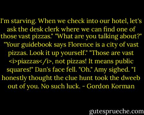 I'm starving. When we check into our hotel, let's ask the desk clerk where we can find one of those vast pizzas."<br />"What are you talking about?"<br />"Your guidebook says Florence is a city of vast pizzas. Look it up yourself."<br />"Those are vast <i>piazzas</i>, not pizzas! It means public squares!"<br />Dan's face fell. "Oh."<br />Amy sighed. "I honestly thought the clue hunt took the dweeb out of you. No such luck. - Gordon Korman