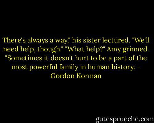 There's always a way," his sister lectured. "We'll need help, though."<br />"What help?"<br />Amy grinned. "Sometimes it doesn't hurt to be a part of the most powerful family in human history. - Gordon Korman