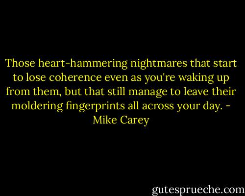 Those heart-hammering nightmares that start to lose coherence even as you're waking up from them, but that still manage to leave their moldering fingerprints all across your day. - Mike Carey
