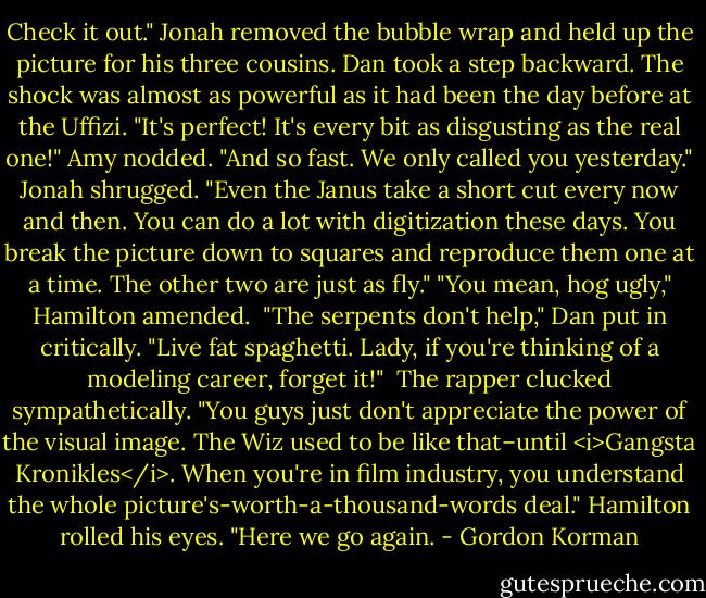 Check it out."<br />Jonah removed the bubble wrap and held up the picture for his three cousins.<br />Dan took a step backward. The shock was almost as powerful as it had been the day before at the Uffizi. "It's perfect! It's every bit as disgusting as the real one!"<br />Amy nodded. "And so fast. We only called you yesterday."<br />Jonah shrugged. "Even the Janus take a short cut every now and then. You can do a lot with digitization these days. You break the picture down to squares and reproduce them one at a time. The other two are just as fly."<br />"You mean, hog ugly," Hamilton amended.<br /> "The serpents don't help," Dan put in critically. "Live fat spaghetti. Lady, if you're thinking of a modeling career, forget it!" <br />The rapper clucked sympathetically. "You guys just don't appreciate the power of the visual image. The Wiz used to be like that–until <i>Gangsta Kronikles</i>. When you're in film industry, you understand the whole picture's-worth-a-thousand-words deal."<br />Hamilton rolled his eyes. "Here we go again. - Gordon Korman