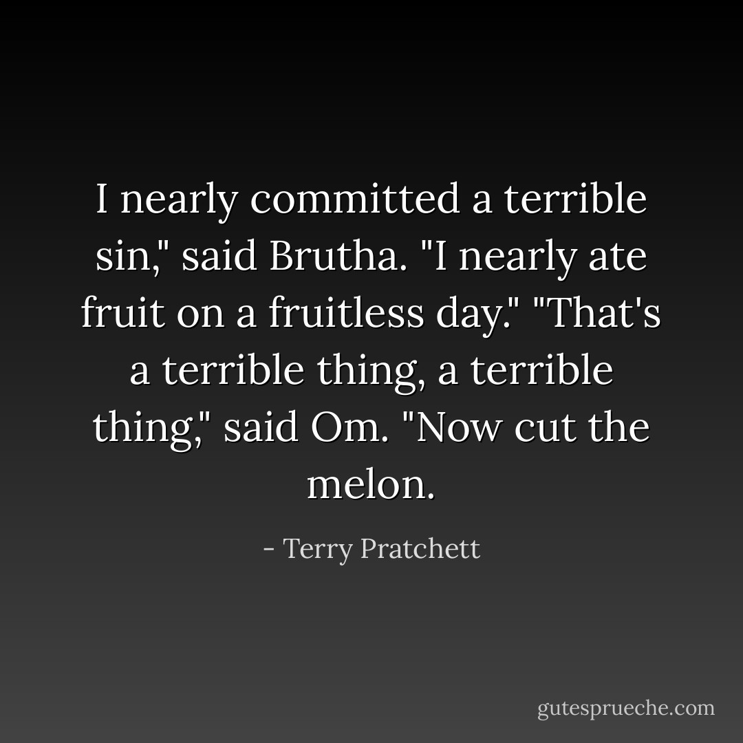I nearly committed a terrible sin," said Brutha. "I nearly ate fruit on a fruitless day."<br />"That's a terrible thing, a terrible thing," said Om. "Now cut the melon. - Terry Pratchett
