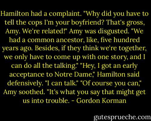 Hamilton had a complaint. "Why did you have to tell the cops I'm your boyfriend? That's gross, Amy. We're related!"<br />Amy was disgusted. "We had a common ancestor, like, five hundred years ago. Besides, if they think we're together, we only have to come up with one story, and I can do all the talking."<br />"Hey, I got an early acceptance to Notre Dame," Hamilton said defensively. "I can talk."<br />"Of course you can," Amy soothed. "It's what you say that might get us into trouble. - Gordon Korman