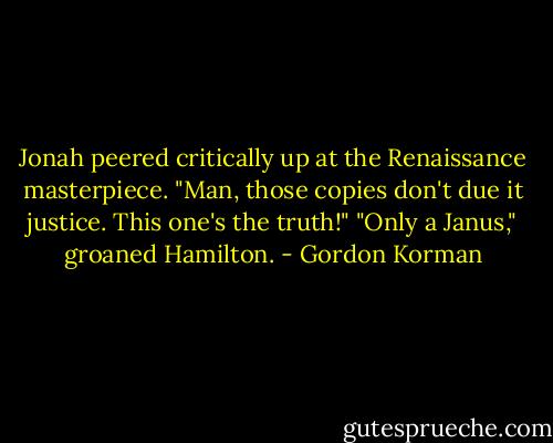 Jonah peered critically up at the Renaissance masterpiece. "Man, those copies don't due it justice. This one's the truth!"<br />"Only a Janus," groaned Hamilton. - Gordon Korman