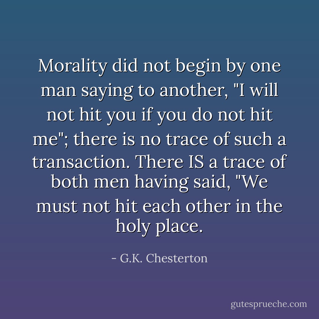 Morality did not begin by one man saying to another, "I will not hit you if you do not hit me"; there is no trace of such a transaction. There IS a trace of both men having said, "We must not hit each other in the holy place. - G.K. Chesterton