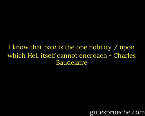 I know that pain is the one nobility / upon which Hell itself cannot encroach - Charles Baudelaire