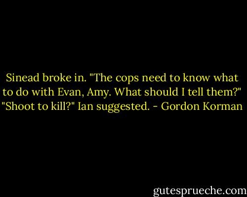 Sinead broke in. "The cops need to know what to do with Evan, Amy. What should I tell them?"<br />"Shoot to kill?" Ian suggested. - Gordon Korman