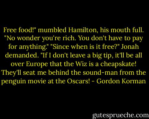 Free food!" mumbled Hamilton, his mouth full. "No wonder you're rich. You don't have to pay for anything."<br />"Since when is it free?" Jonah demanded. "If I don't leave a big tip, it'll be all over Europe that the Wiz is a cheapskate! They'll seat me behind the sound-man from the penguin movie at the Oscars! - Gordon Korman