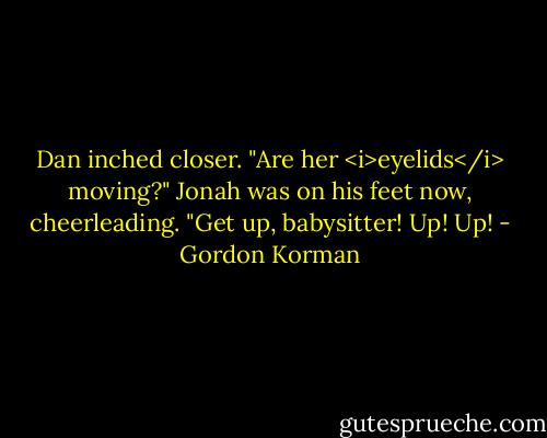 Dan inched closer. "Are her <i>eyelids</i> moving?"<br />Jonah was on his feet now, cheerleading. "Get up, babysitter! Up! Up! - Gordon Korman
