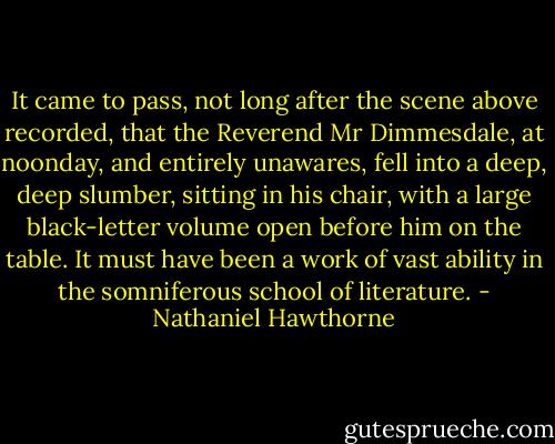It came to pass, not long after the scene above recorded, that the Reverend Mr Dimmesdale, at noonday, and entirely unawares, fell into a deep, deep slumber, sitting in his chair, with a large black-letter volume open before him on the table. It must have been a work of vast ability in the somniferous school of literature. - Nathaniel Hawthorne