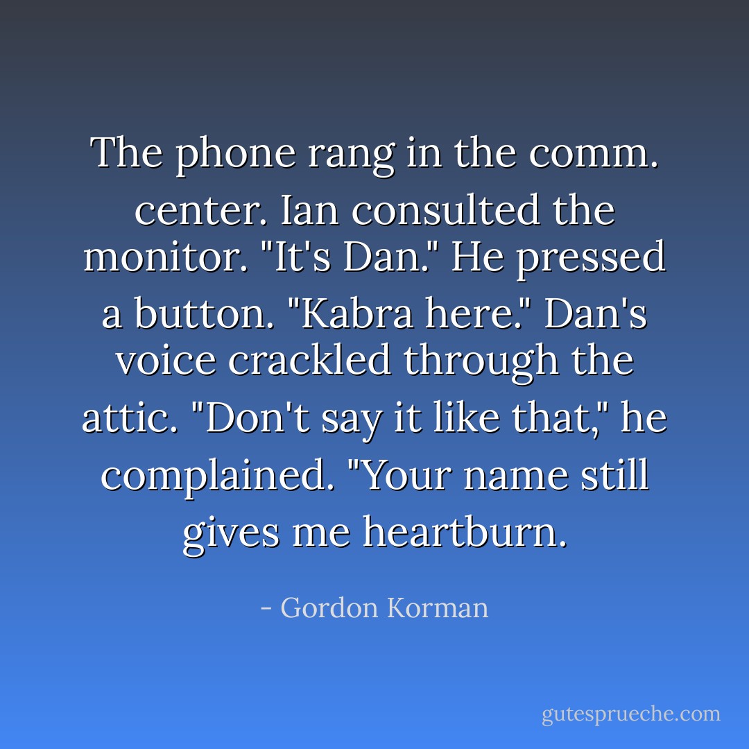 The phone rang in the comm. center. Ian consulted the monitor. "It's Dan." He pressed a button. "Kabra here."<br />Dan's voice crackled through the attic. "Don't say it like that," he complained. "Your name still gives me heartburn. - Gordon Korman