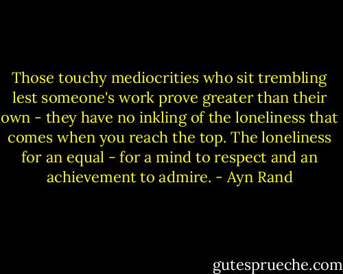 Those touchy mediocrities who sit trembling lest someone's work prove greater than their own - they have no inkling of the loneliness that comes when you reach the top. The loneliness for an equal - for a mind to respect and an achievement to admire. - Ayn Rand