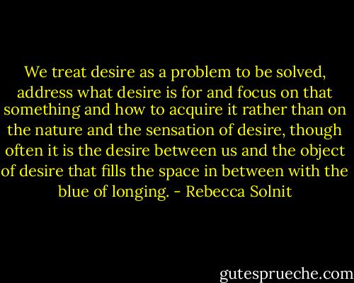 We treat desire as a problem to be solved, address what desire is for and focus on that something and how to acquire it rather than on the nature and the sensation of desire, though often it is the desire between us and the object of desire that fills the space in between with the blue of longing. - Rebecca Solnit