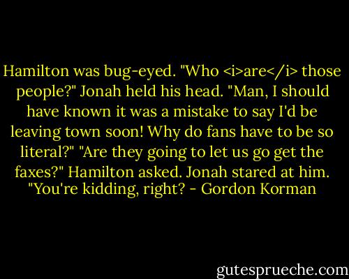 Hamilton was bug-eyed. "Who <i>are</i> those people?"<br />Jonah held his head. "Man, I should have known it was a mistake to say I'd be leaving town soon! Why do fans have to be so literal?"<br />"Are they going to let us go get the faxes?" Hamilton asked.<br />Jonah stared at him. "You're kidding, right? - Gordon Korman