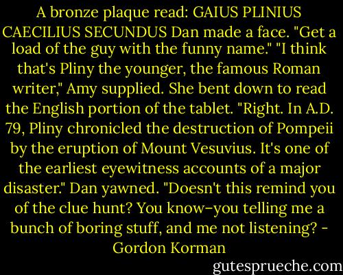 A bronze plaque read: GAIUS PLINIUS CAECILIUS SECUNDUS<br />Dan made a face. "Get a load of the guy with the funny name."<br />"I think that's Pliny the younger, the famous Roman writer," Amy supplied. She bent down to read the English portion of the tablet. "Right. In A.D. 79, Pliny chronicled the destruction of Pompeii by the eruption of Mount Vesuvius. It's one of the earliest eyewitness accounts of a major disaster."<br />Dan yawned. "Doesn't this remind you of the clue hunt? You know–you telling me a bunch of boring stuff, and me not listening? - Gordon Korman