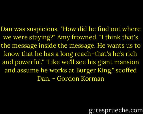 Dan was suspicious. "How did he find out where we were staying?"<br />Amy frowned. "I think that's the message inside the message. He wants us to know that he has a long reach–that's he's rich and powerful."<br />"Like we'll see his giant mansion and assume he works at Burger King," scoffed Dan. - Gordon Korman